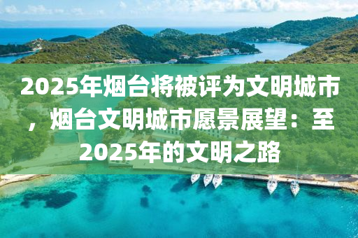2025年烟台将被评为文明城市，烟台文明城市愿景展望：至2025年的文明之路