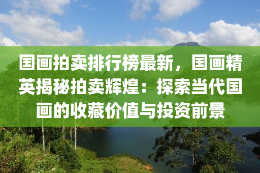 国画拍卖排行榜最新，国画精英揭秘拍卖辉煌：探索当代国画的收藏价值与投资前景