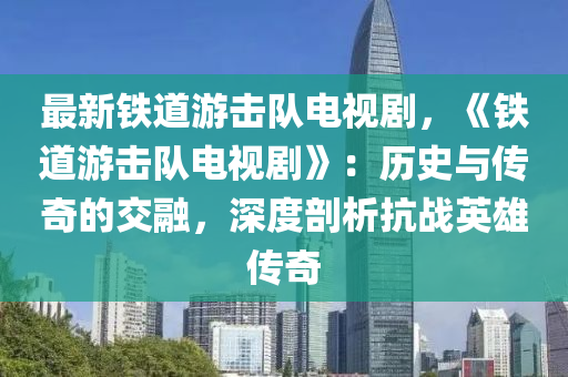 最新铁道游击队电视剧，《铁道游击队电视剧》：历史与传奇的交融，深度剖析抗战英雄传奇