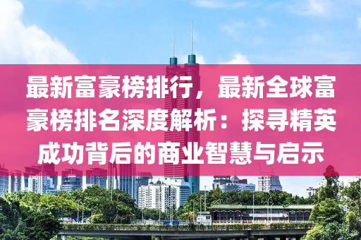 最新富豪榜排行，最新全球富豪榜排名深度解析：探寻精英成功背后的商业智慧与启示