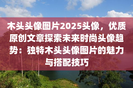 木头头像图片2025头像，优质原创文章探索未来时尚头像趋势：独特木头头像图片的魅力与搭配技巧