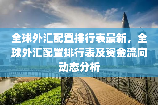 全球外汇配置排行表最新，全球外汇配置排行表及资金流向动态分析