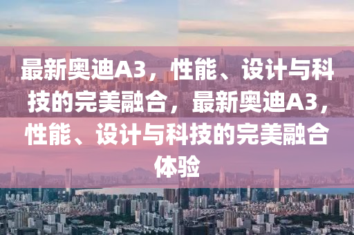 最新奥迪A3，性能、设计与科技的完美融合，最新奥迪A3，性能、设计与科技的完美融合体验