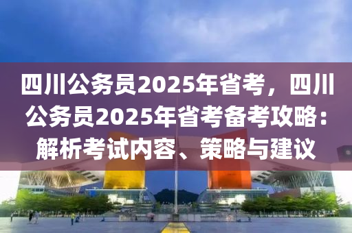 四川公务员2025年省考，四川公务员2025年省考备考攻略：解析考试内容、策略与建议