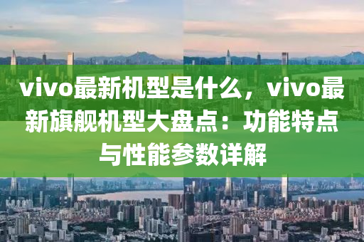 vivo最新机型是什么，vivo最新旗舰机型大盘点：功能特点与性能参数详解