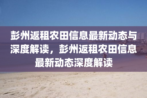 彭州返租农田信息最新动态与深度解读，彭州返租农田信息最新动态深度解读