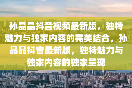 孙晶晶抖音视频最新版，独特魅力与独家内容的完美结合，孙晶晶抖音最新版，独特魅力与独家内容的独家呈现