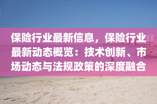 保险行业最新信息，保险行业最新动态概览：技术创新、市场动态与法规政策的深度融合