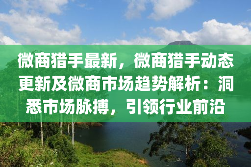 微商猎手最新，微商猎手动态更新及微商市场趋势解析：洞悉市场脉搏，引领行业前沿