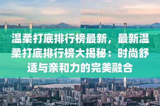 温柔打底排行榜最新，最新温柔打底排行榜大揭秘：时尚舒适与亲和力的完美融合