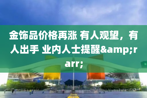 金饰品价格再涨 有人观望，有人出手 业内人士提醒&rarr;