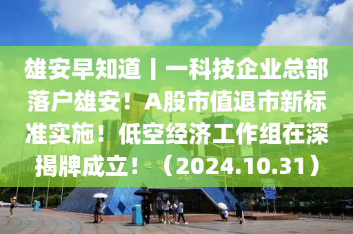 雄安早知道丨一科技企业总部落户雄安！A股市值退市新标准实施！低空经济工作组在深揭牌成立！（2024.10.31）
