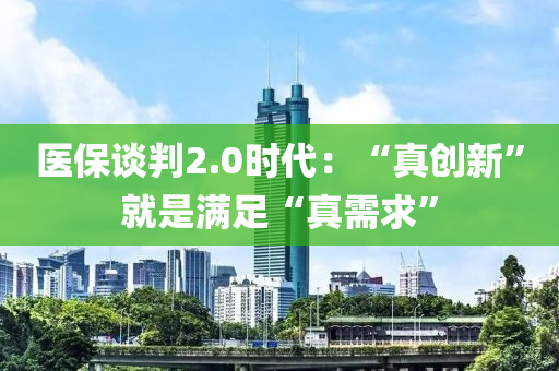 医保谈判2.0时代：“真创新”就是满足“真需求”
