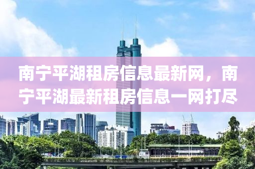 南宁平湖租房信息最新网，南宁平湖最新租房信息一网打尽