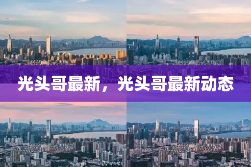 光头哥最新，光头哥最新动态
