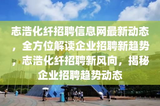 志浩化纤招聘信息网最新动态，全方位解读企业招聘新趋势，志浩化纤招聘新风向，揭秘企业招聘趋势动态