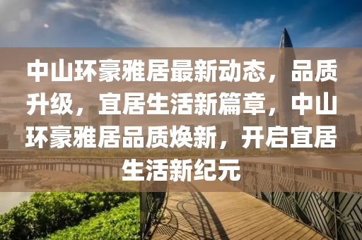 中山环豪雅居最新动态，品质升级，宜居生活新篇章，中山环豪雅居品质焕新，开启宜居生活新纪元