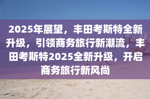 2025年展望，丰田考斯特全新升级，引领商务旅行新潮流，丰田考斯特2025全新升级，开启商务旅行新风尚
