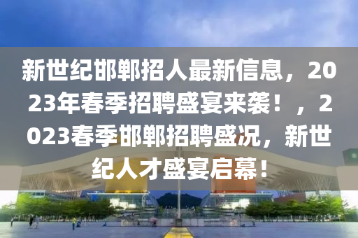 新世纪邯郸招人最新信息，2023年春季招聘盛宴来袭！，2023春季邯郸招聘盛况，新世纪人才盛宴启幕！