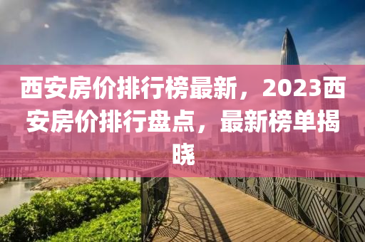 西安房价排行榜最新，2023西安房价排行盘点，最新榜单揭晓