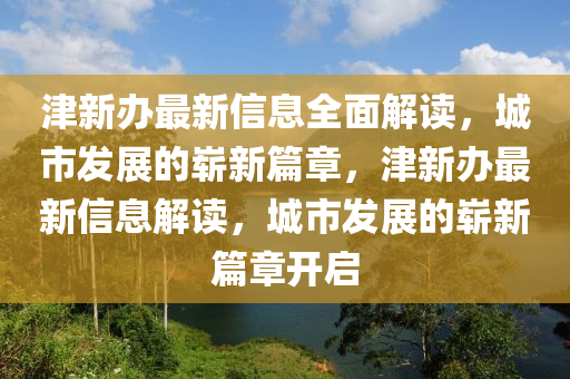 津新办最新信息全面解读，城市发展的崭新篇章，津新办最新信息解读，城市发展的崭新篇章开启