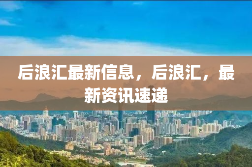 后浪汇最新信息，后浪汇，最新资讯速递