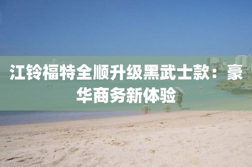 江铃福特全顺升级黑武士款：豪华商务新体验