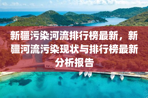 新疆污染河流排行榜最新，新疆河流污染现状与排行榜最新分析报告