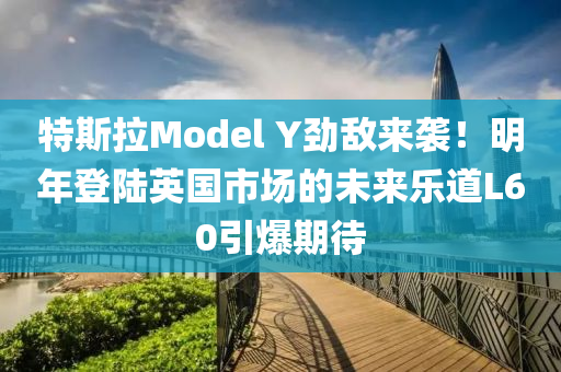 特斯拉Model Y劲敌来袭！明年登陆英国市场的未来乐道L60引爆期待