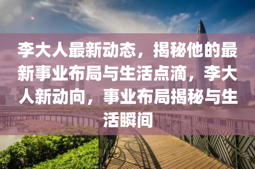 李大人最新动态，揭秘他的最新事业布局与生活点滴，李大人新动向，事业布局揭秘与生活瞬间