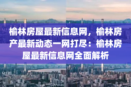 榆林房屋最新信息网，榆林房产最新动态一网打尽：榆林房屋最新信息网全面解析