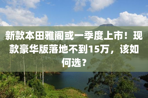 新款本田雅阁或一季度上市！现款豪华版落地不到15万，该如何选？