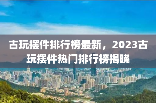 古玩摆件排行榜最新，2023古玩摆件热门排行榜揭晓