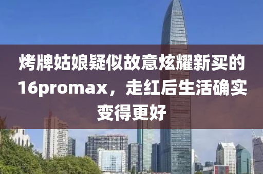 烤牌姑娘疑似故意炫耀新买的16promax，走红后生活确实变得更好