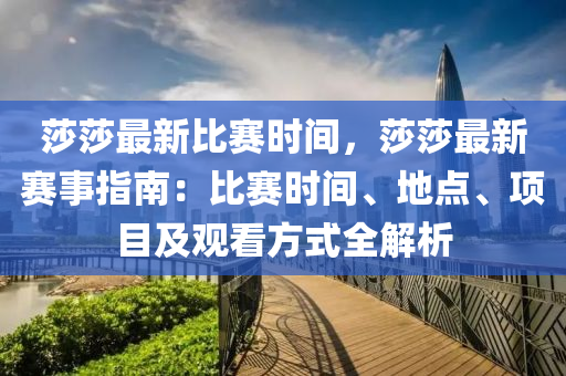 莎莎最新比赛时间，莎莎最新赛事指南：比赛时间、地点、项目及观看方式全解析