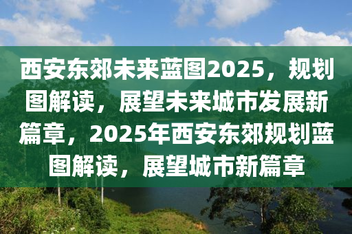 西安东郊未来蓝图2025，规划图解读，展望未来城市发展新篇章，2025年西安东郊规划蓝图解读，展望城市新篇章