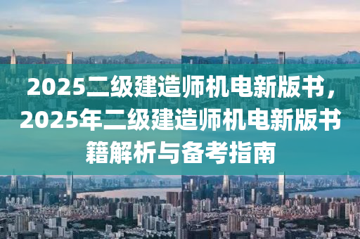 2025二级建造师机电新版书，2025年二级建造师机电新版书籍解析与备考指南