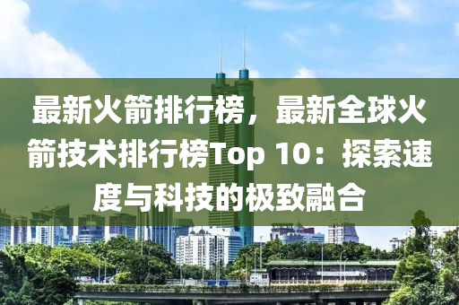 最新火箭排行榜，最新全球火箭技术排行榜Top 10：探索速度与科技的极致融合
