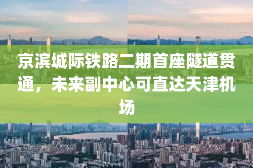 京滨城际铁路二期首座隧道贯通，未来副中心可直达天津机场