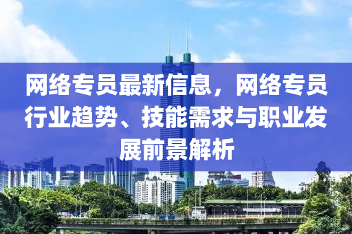 网络专员最新信息，网络专员行业趋势、技能需求与职业发展前景解析