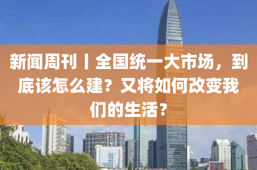 新闻周刊丨全国统一大市场，到底该怎么建？又将如何改变我们的生活？