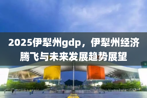 2025伊犁州gdp，伊犁州经济腾飞与未来发展趋势展望