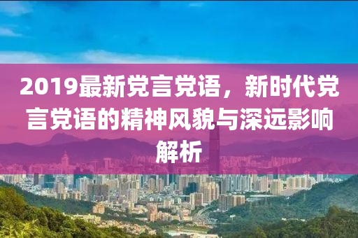 2019最新党言党语，新时代党言党语的精神风貌与深远影响解析
