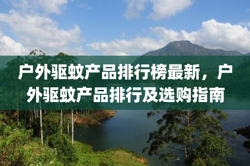 户外驱蚊产品排行榜最新，户外驱蚊产品排行及选购指南