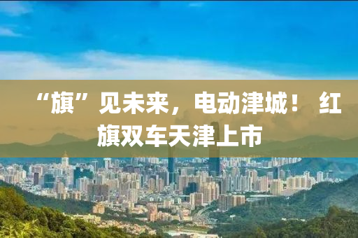 “旗”见未来，电动津城！ 红旗双车天津上市