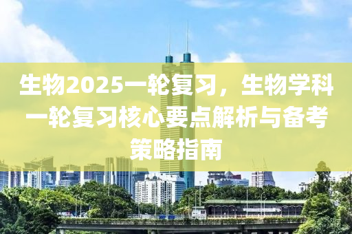 生物2025一轮复习，生物学科一轮复习核心要点解析与备考策略指南