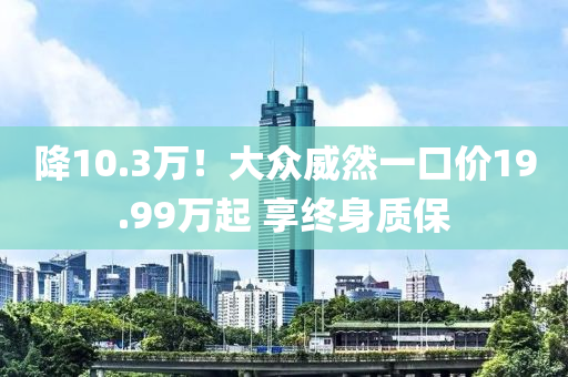 降10.3万！大众威然一口价19.99万起 享终身质保