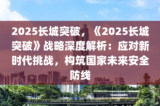 2025长城突破，《2025长城突破》战略深度解析：应对新时代挑战，构筑国家未来安全防线