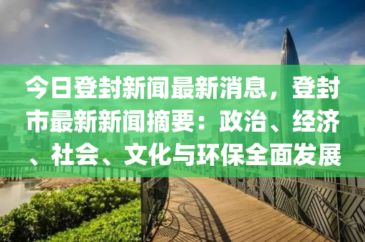 今日登封新闻最新消息，登封市最新新闻摘要：政治、经济、社会、文化与环保全面发展