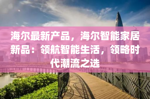 海尔最新产品，海尔智能家居新品：领航智能生活，领略时代潮流之选